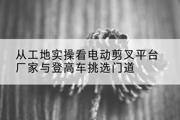 寿县电动剪叉升降平台厂家-从工地实操看电动剪叉平台厂家与登高车挑选门道