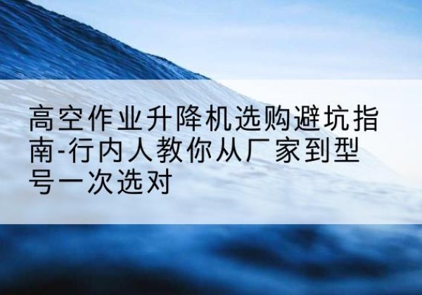 寿县升降平台厂家-高空作业升降机选购避坑指南-行内人教你从厂家到型号一次选对
