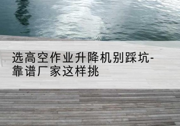 寿县剪叉式升降机厂家-选高空作业升降机别踩坑-靠谱厂家这样挑