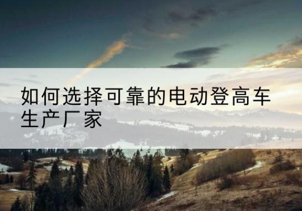 寿县电动登高车厂家-如何选择可靠的电动登高车生产厂家