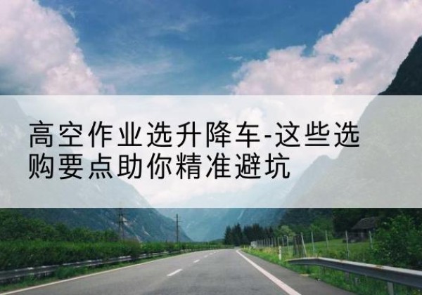 寿县升降车厂家-高空作业选升降车-这些选购要点助你*避坑