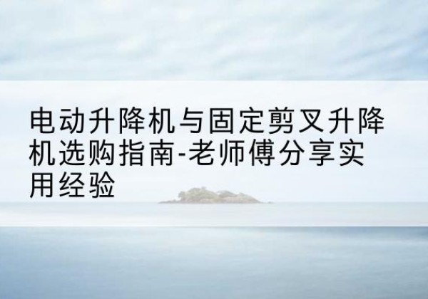 寿县电动升降机怎么选-电动升降机与固定剪叉升降机选购指南-老师傅分享实用经验